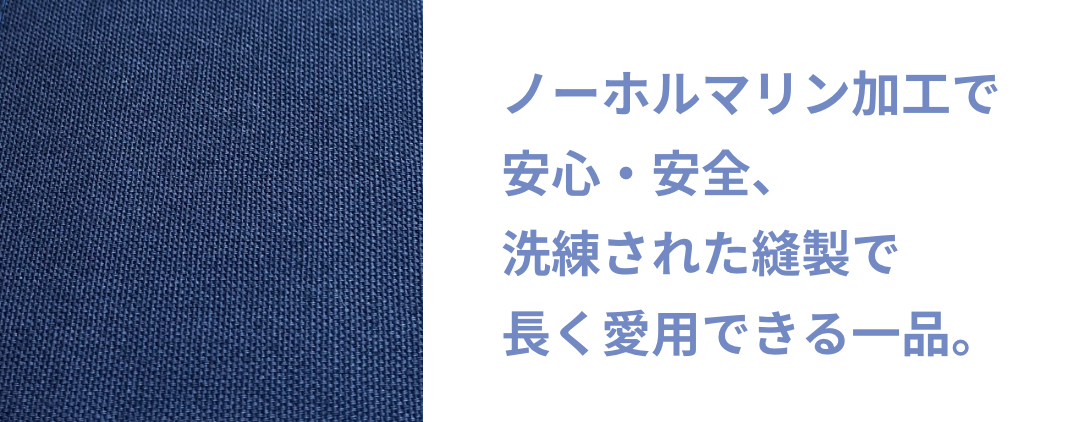 ノーホルマリン加工で安心・安全、洗練された縫製で長く愛用できる一品。