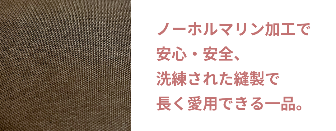 ノーホルマリン加工で安心・安全、洗練された縫製で長く愛用できる一品。